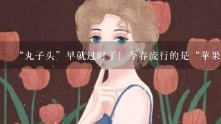 “丸子头”早就过时了！今春流行的是“苹果头”，8