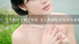 男生戴什么帽子好看 怎么根据脸型选择合适的帽子？