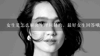 女生是怎么解决生理问题的，最好女生回答哦