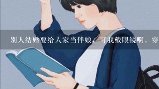 别人结婚要给人家当伴娘，可我戴眼镜啊，穿礼服戴眼