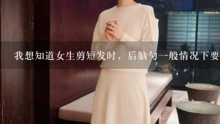 我想知道女生剪短发时，后脑勺1般情况下要不要用推子或者剃刀把里面的头发弄掉？