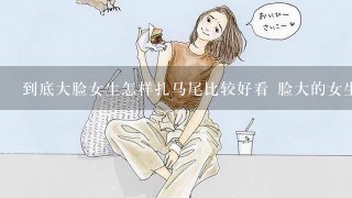 到底大脸女生怎样扎马尾比较好看 脸大的女生扎马尾大全