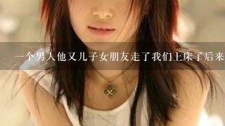 1个男人他又儿子女朋友走了我们上床了后来他才说他有儿子有女朋友我该怎么办